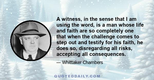 A witness, in the sense that I am using the word, is a man whose life and faith are so completely one that when the challenge comes to step out and testify for his faith, he does so, disregarding all risks, accepting