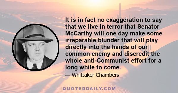 It is in fact no exaggeration to say that we live in terror that Senator McCarthy will one day make some irreparable blunder that will play directly into the hands of our common enemy and discredit the whole