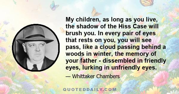 My children, as long as you live, the shadow of the Hiss Case will brush you. In every pair of eyes that rests on you, you will see pass, like a cloud passing behind a woods in winter, the memory of your father -