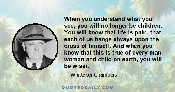 When you understand what you see, you will no longer be children. You will know that life is pain, that each of us hangs always upon the cross of himself. And when you know that this is true of every man, woman and