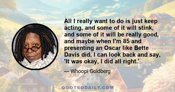 All I really want to do is just keep acting, and some of it will stink, and some of it will be really good, and maybe when I'm 85 and presenting an Oscar like Bette Davis did, I can look back and say, 'It was okay, I