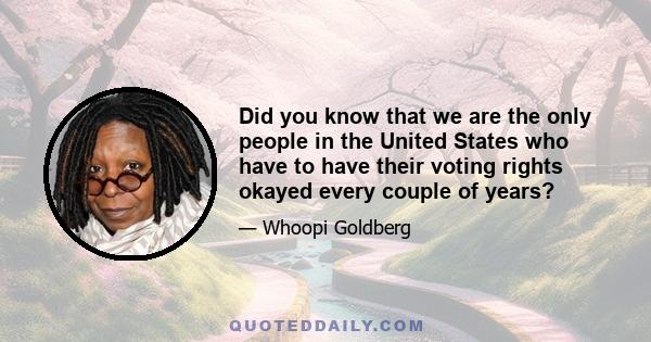 Did you know that we are the only people in the United States who have to have their voting rights okayed every couple of years?