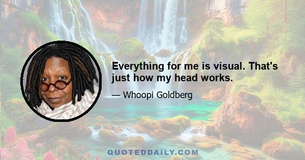 Everything for me is visual. That's just how my head works.