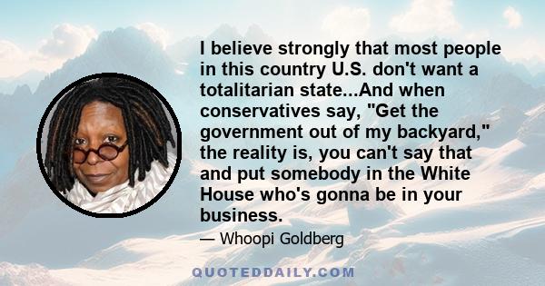 I believe strongly that most people in this country U.S. don't want a totalitarian state...And when conservatives say, Get the government out of my backyard, the reality is, you can't say that and put somebody in the