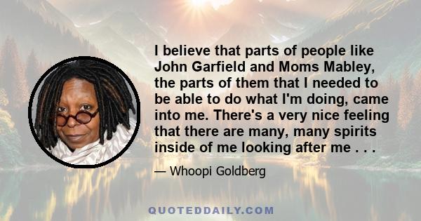 I believe that parts of people like John Garfield and Moms Mabley, the parts of them that I needed to be able to do what I'm doing, came into me. There's a very nice feeling that there are many, many spirits inside of