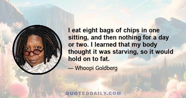 I eat eight bags of chips in one sitting, and then nothing for a day or two. I learned that my body thought it was starving, so it would hold on to fat.