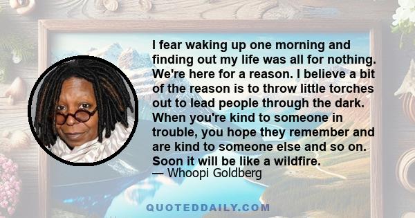 I fear waking up one morning and finding out my life was all for nothing. We're here for a reason. I believe a bit of the reason is to throw little torches out to lead people through the dark. When you're kind to