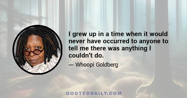 I grew up in a time when it would never have occurred to anyone to tell me there was anything I couldn't do.