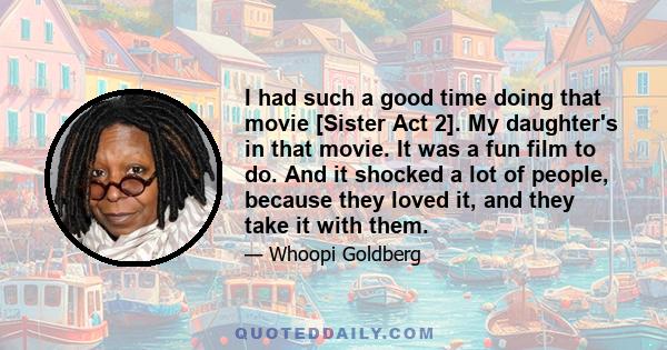 I had such a good time doing that movie [Sister Act 2]. My daughter's in that movie. It was a fun film to do. And it shocked a lot of people, because they loved it, and they take it with them.