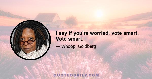 I say if you're worried, vote smart. Vote smart.