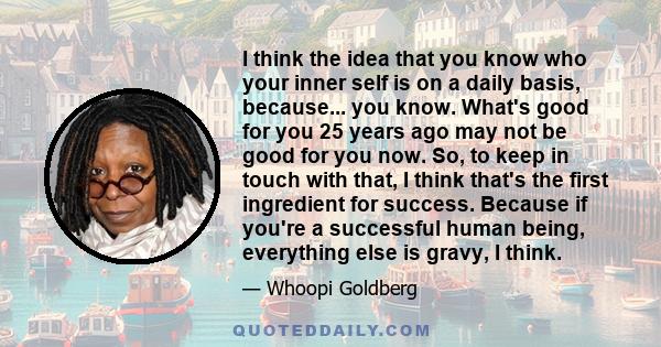 I think the idea that you know who your inner self is on a daily basis, because... you know. What's good for you 25 years ago may not be good for you now. So, to keep in touch with that, I think that's the first