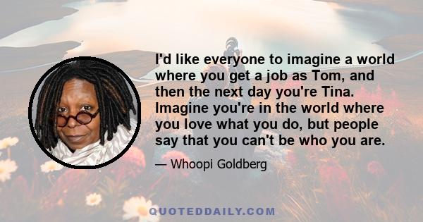 I'd like everyone to imagine a world where you get a job as Tom, and then the next day you're Tina. Imagine you're in the world where you love what you do, but people say that you can't be who you are.