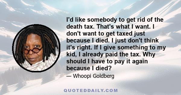 I'd like somebody to get rid of the death tax. That's what I want. I don't want to get taxed just because I died. I just don't think it's right. If I give something to my kid, I already paid the tax. Why should I have