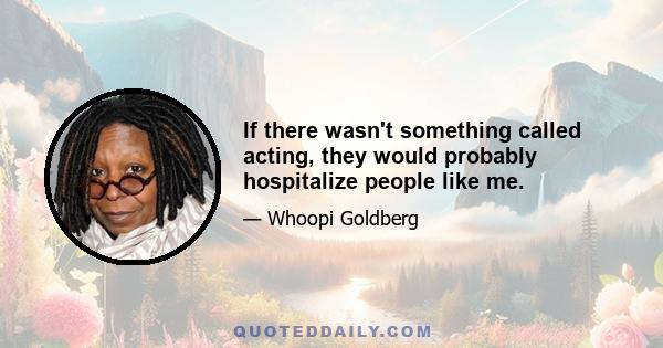 If there wasn't something called acting, they would probably hospitalize people like me.