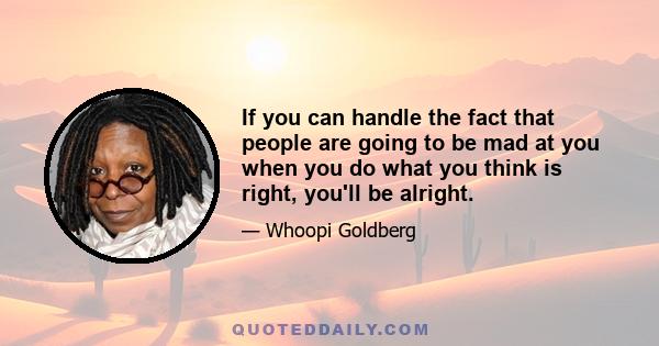 If you can handle the fact that people are going to be mad at you when you do what you think is right, you'll be alright.