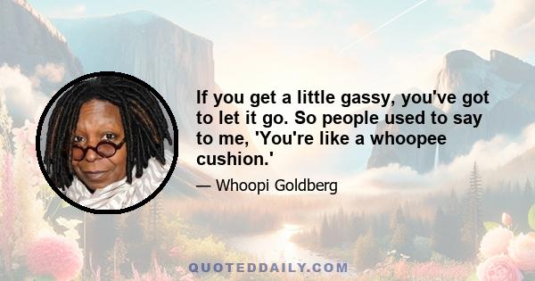 If you get a little gassy, you've got to let it go. So people used to say to me, 'You're like a whoopee cushion.'