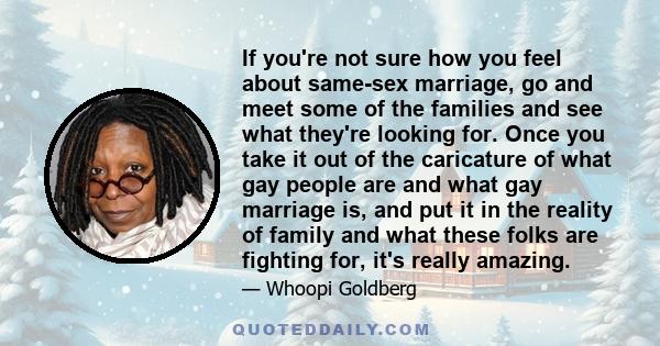 If you're not sure how you feel about same-sex marriage, go and meet some of the families and see what they're looking for. Once you take it out of the caricature of what gay people are and what gay marriage is, and put 