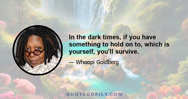 In the dark times, if you have something to hold on to, which is yourself, you'll survive.