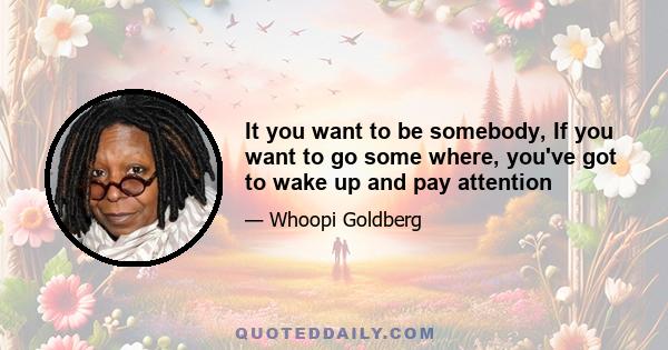 It you want to be somebody, If you want to go some where, you've got to wake up and pay attention