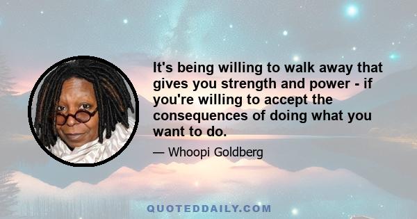 It's being willing to walk away that gives you strength and power - if you're willing to accept the consequences of doing what you want to do.