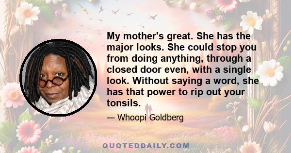 My mother's great. She has the major looks. She could stop you from doing anything, through a closed door even, with a single look. Without saying a word, she has that power to rip out your tonsils.