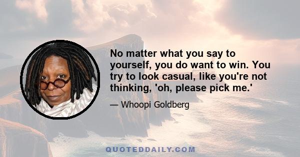 No matter what you say to yourself, you do want to win. You try to look casual, like you're not thinking, 'oh, please pick me.'