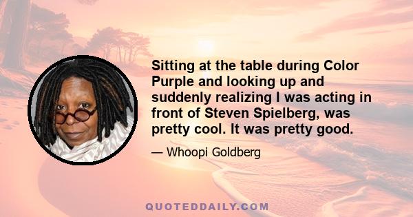 Sitting at the table during Color Purple and looking up and suddenly realizing I was acting in front of Steven Spielberg, was pretty cool. It was pretty good.