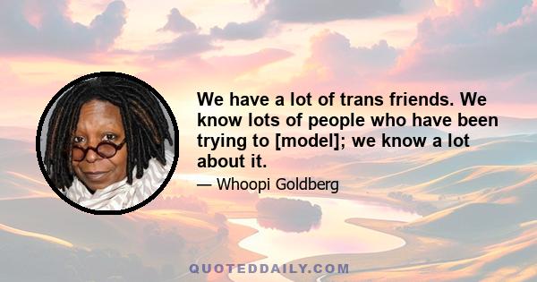 We have a lot of trans friends. We know lots of people who have been trying to [model]; we know a lot about it.