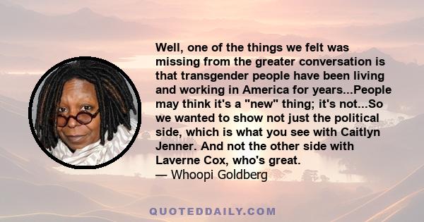 Well, one of the things we felt was missing from the greater conversation is that transgender people have been living and working in America for years...People may think it's a new thing; it's not...So we wanted to show 