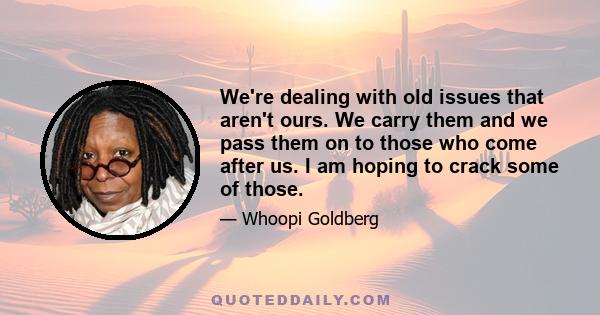 We're dealing with old issues that aren't ours. We carry them and we pass them on to those who come after us. I am hoping to crack some of those.