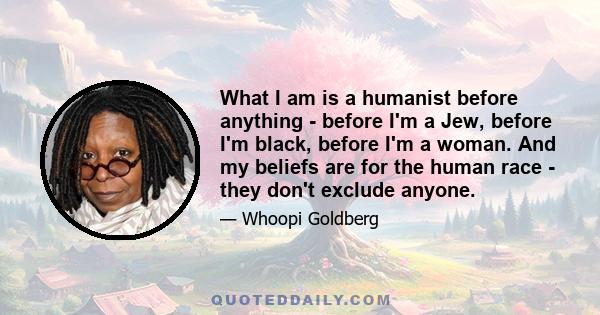 What I am is a humanist before anything - before I'm a Jew, before I'm black, before I'm a woman. And my beliefs are for the human race - they don't exclude anyone.