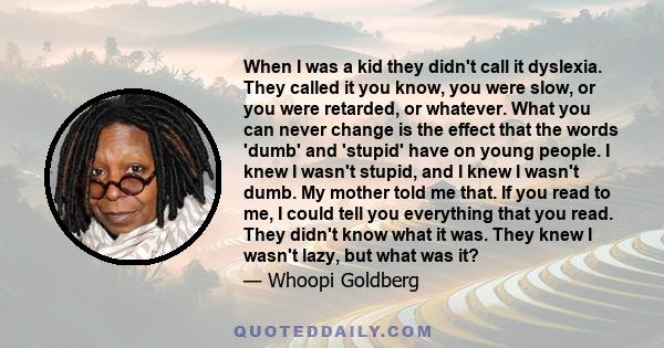 When I was a kid they didn't call it dyslexia. They called it you know, you were slow, or you were retarded, or whatever. What you can never change is the effect that the words 'dumb' and 'stupid' have on young people.