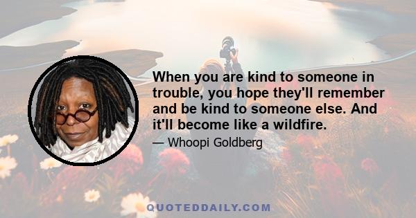 When you are kind to someone in trouble, you hope they'll remember and be kind to someone else. And it'll become like a wildfire.