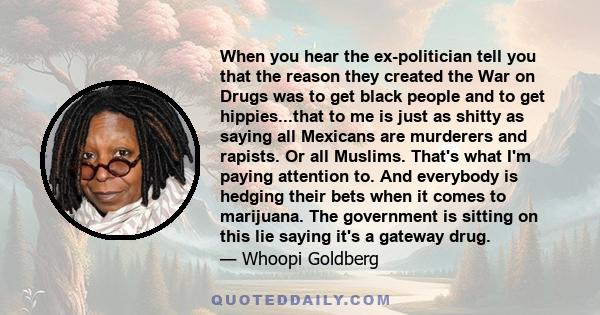 When you hear the ex-politician tell you that the reason they created the War on Drugs was to get black people and to get hippies...that to me is just as shitty as saying all Mexicans are murderers and rapists. Or all