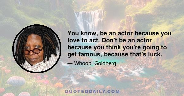 You know, be an actor because you love to act. Don't be an actor because you think you're going to get famous, because that's luck.