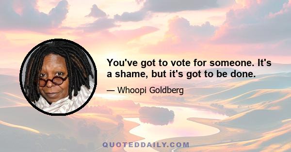 You've got to vote for someone. It's a shame, but it's got to be done.