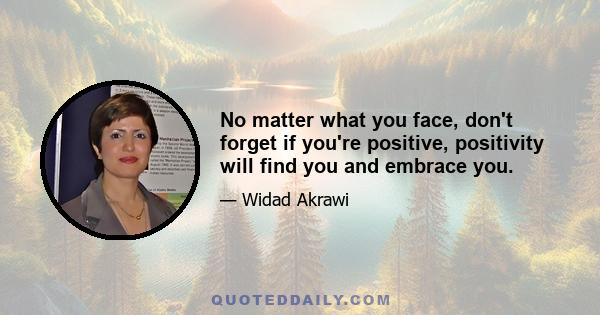 No matter what you face, don't forget if you're positive, positivity will find you and embrace you.