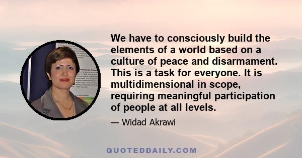 We have to consciously build the elements of a world based on a culture of peace and disarmament. This is a task for everyone. It is multidimensional in scope, requiring meaningful participation of people at all levels.