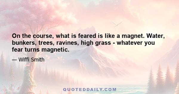 On the course, what is feared is like a magnet. Water, bunkers, trees, ravines, high grass - whatever you fear turns magnetic.