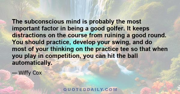 The subconscious mind is probably the most important factor in being a good golfer. It keeps distractions on the course from ruining a good round. You should practice, develop your swing, and do most of your thinking on 