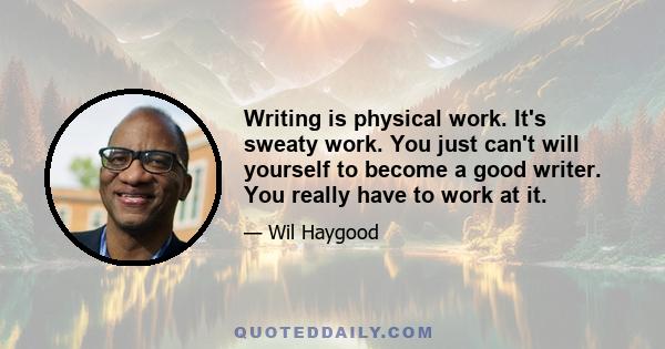 Writing is physical work. It's sweaty work. You just can't will yourself to become a good writer. You really have to work at it.