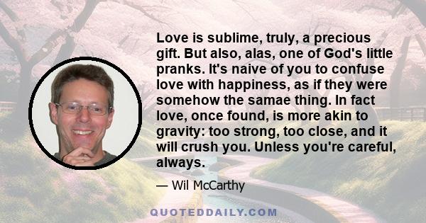 Love is sublime, truly, a precious gift. But also, alas, one of God's little pranks. It's naive of you to confuse love with happiness, as if they were somehow the samae thing. In fact love, once found, is more akin to