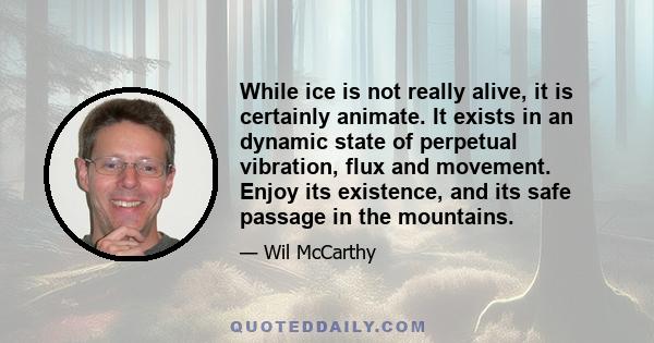 While ice is not really alive, it is certainly animate. It exists in an dynamic state of perpetual vibration, flux and movement. Enjoy its existence, and its safe passage in the mountains.