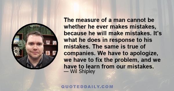 The measure of a man cannot be whether he ever makes mistakes, because he will make mistakes. It's what he does in response to his mistakes. The same is true of companies. We have to apologize, we have to fix the