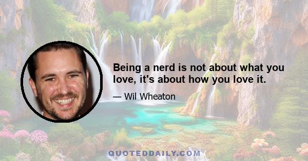 Being a nerd is not about what you love, it's about how you love it.