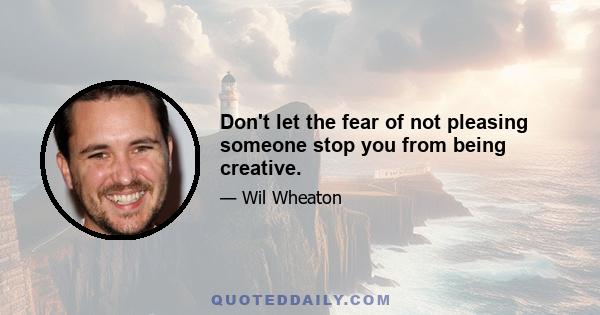 Don't let the fear of not pleasing someone stop you from being creative.