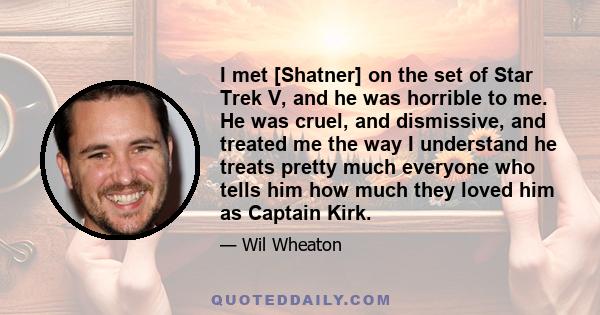 I met [Shatner] on the set of Star Trek V, and he was horrible to me. He was cruel, and dismissive, and treated me the way I understand he treats pretty much everyone who tells him how much they loved him as Captain