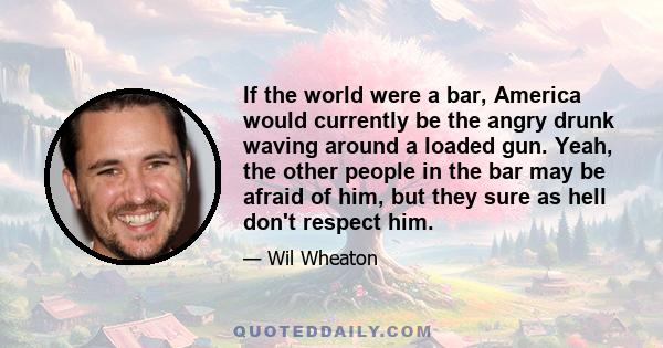 If the world were a bar, America would currently be the angry drunk waving around a loaded gun. Yeah, the other people in the bar may be afraid of him, but they sure as hell don't respect him.