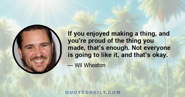 If you enjoyed making a thing, and you’re proud of the thing you made, that’s enough. Not everyone is going to like it, and that’s okay.