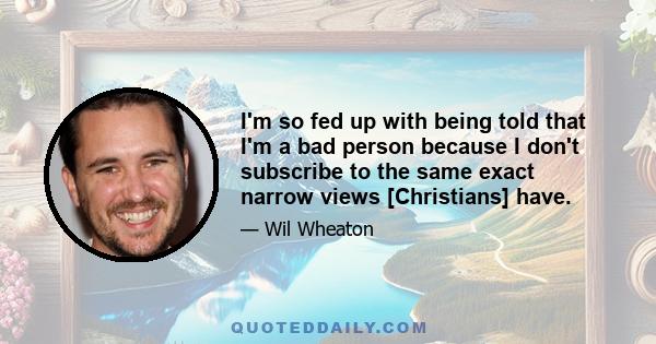 I'm so fed up with being told that I'm a bad person because I don't subscribe to the same exact narrow views [Christians] have.